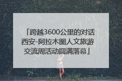 跨越3600公里的对话 西安-阿拉木图人文旅游交流周活动圆满落幕
