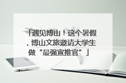 遇见博山！这个暑假，博山文旅邀请大学生做“最强宣推官”