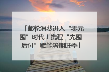 邮轮消费进入“零元囤”时代！携程“先囤后付”赋能暑期旺季
