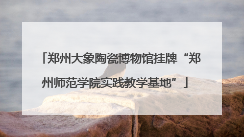 郑州大象陶瓷博物馆挂牌“郑州师范学院实践教学基地”