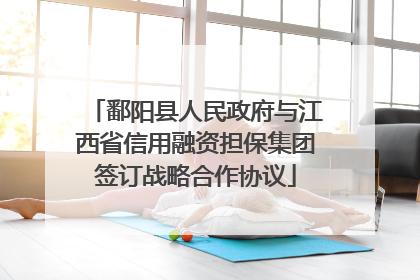 鄱阳县人民政府与江西省信用融资担保集团签订战略合作协议