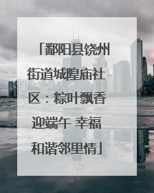 鄱阳县饶州街道城隍庙社区：粽叶飘香迎端午 幸福和谐邻里情