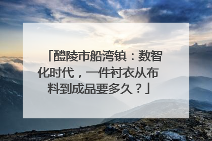 醴陵市船湾镇：数智化时代，一件衬衣从布料到成品要多久？
