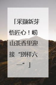 采撷新芽悟匠心！崂山茶香里迎接“别样六一”