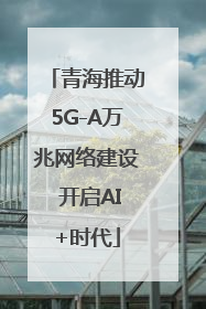 青海推动5G-A万兆网络建设 开启AI+时代