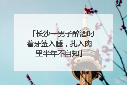 长沙一男子醉酒叼着牙签入睡，扎入肉里半年不自知