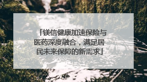 镁信健康加速保险与医药深度融合，满足居民未来保障的新需求
