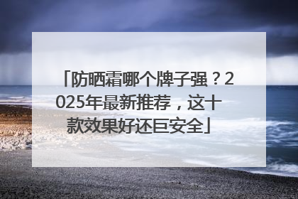 防晒霜哪个牌子强？2025年最新推荐，这十款效果好还巨安全