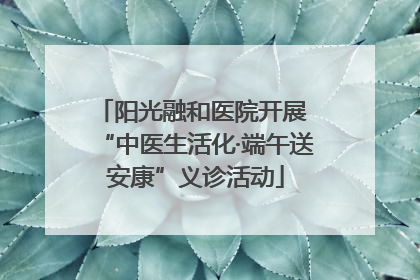 阳光融和医院开展 “中医生活化·端午送安康”义诊活动