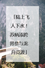 陆上飞人下水！苏炳添跨界参与龙舟竞渡