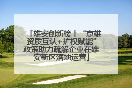 雄安创新榜丨“京雄资质互认+扩权赋能”政策助力疏解企业在雄安新区落地运营