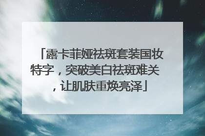 露卡菲娅祛斑套装国妆特字，突破美白祛斑难关，让肌肤重焕亮泽