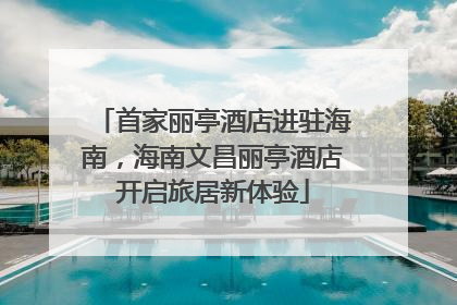 首家丽亭酒店进驻海南，海南文昌丽亭酒店开启旅居新体验