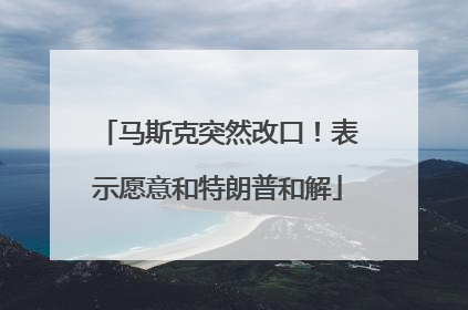 马斯克突然改口！表示愿意和特朗普和解
