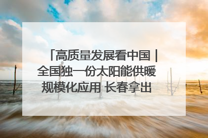 高质量发展看中国｜全国独一份太阳能供暖规模化应用 长春拿出“净月样本”