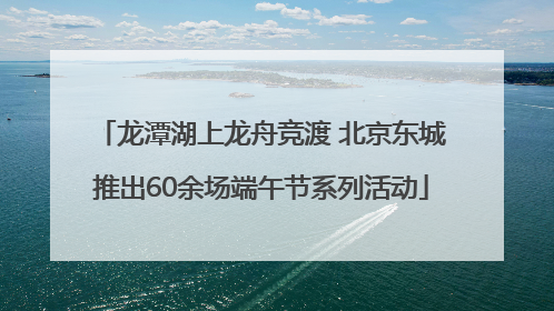 龙潭湖上龙舟竞渡 北京东城推出60余场端午节系列活动