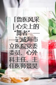 鲁医风采｜心尖上的“舞者”——记威海市立医院党委委员、心外科主任、主任医师景昊