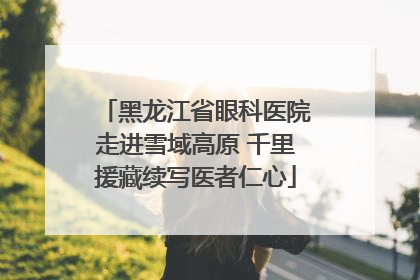 黑龙江省眼科医院走进雪域高原 千里援藏续写医者仁心
