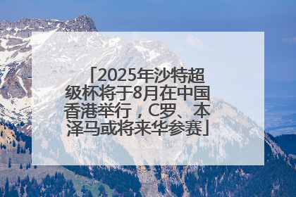 2025年沙特超级杯将于8月在中国香港举行，C罗、本泽马或将来华参赛