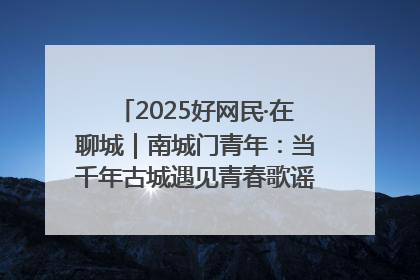 2025好网民·在聊城｜南城门青年：当千年古城遇见青春歌谣 一湖碧水见证的“聊城式浪漫”