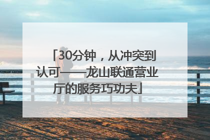 30分钟，从冲突到认可——龙山联通营业厅的服务巧功夫