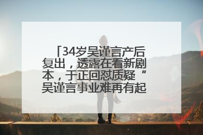 34岁吴谨言产后复出，透露在看新剧本，于正回怼质疑“吴谨言事业难再有起色”：女人在任何年纪都有她的光彩