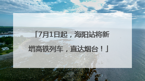 7月1日起，海阳站将新增高铁列车，直达烟台！